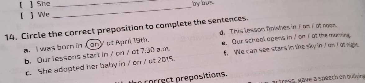 [ ] She __by bus.
[ ] We
14. Circle the correct preposition to complete the sentences.
d. This lesson finishes in / on / at noon.
a. I was born in on) at April 19th.
e. Our school opens in / on / at the morning.
f. We can see stars in the sky in / on / at night.
b. Our lessons start in / on / at 7:30 a.m.
c. She adopted her baby in / on / at 2015.
correct prepositions.
actress, gave a speech on bullying