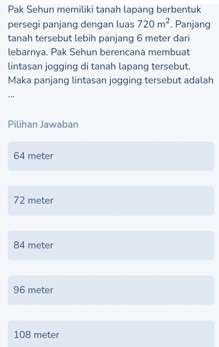 Pak Sehun memiliki tanah lapang berbentuk
persegi panjang dengan luas 720m^2. Panjang
tanah tersebut lebih panjang 6 meter dari
lebarnya. Pak Sehun berencana membuat
lintasan jogging di tanah lapang tersebut.
Maka panjang lintasan jogging tersebut adalah
…
Pilihan Jawaban
64 meter
72 meter
84 meter
96 meter
108 meter