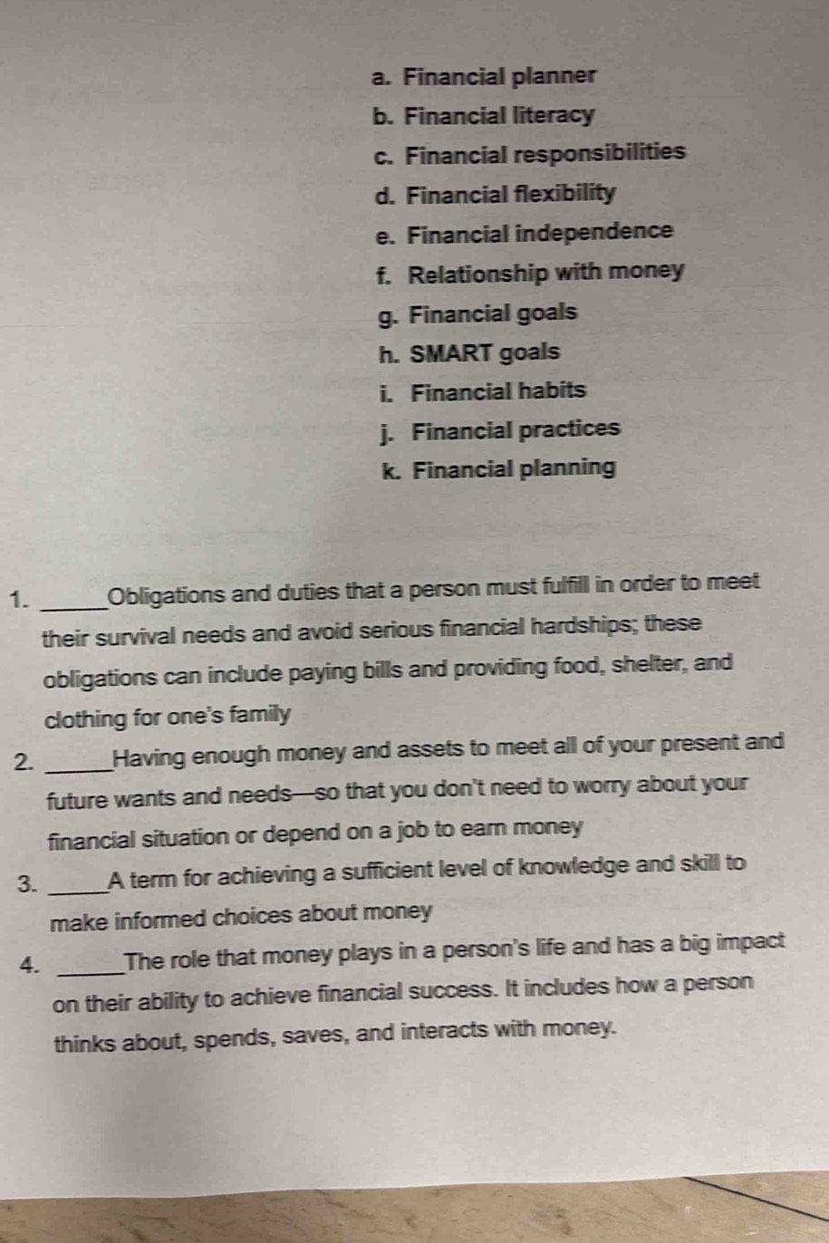 Financial planner 
b. Financial literacy 
c. Financial responsibilities 
d. Financial flexibility 
e. Financial independence 
f. Relationship with money 
g. Financial goals 
h. SMART goals 
i. Financial habits 
j. Financial practices 
k. Financial planning 
1._ Obligations and duties that a person must fulfill in order to meet 
their survival needs and avoid serious financial hardships; these 
obligations can include paying bills and providing food, shelter, and 
clothing for one's family 
2. _Having enough money and assets to meet all of your present and 
future wants and needs—so that you don't need to worry about your 
financial situation or depend on a job to earn money 
3. _A term for achieving a sufficient level of knowledge and skill to 
make informed choices about money 
4. _The role that money plays in a person's life and has a big impact 
on their ability to achieve financial success. It includes how a person 
thinks about, spends, saves, and interacts with money.