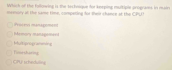 Which of the following is the technique for keeping multiple programs in main
memory at the same time, competing for their chance at the CPU?
Process management
Memory management
Multiprogramming
Timesharing
CPU scheduling