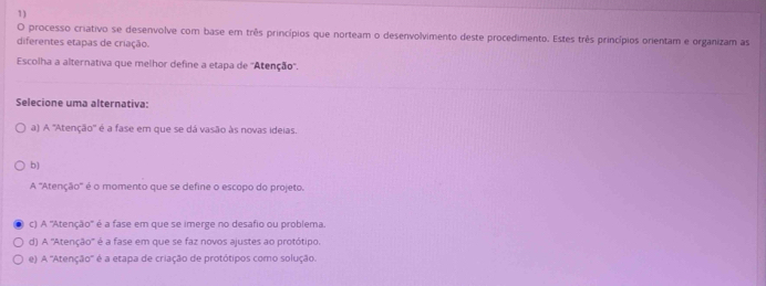 processo criativo se desenvolve com base em três princípios que norteam o deserivolvimento deste procedimento. Estes três princípios orientam e organizam as
diferentes etapas de criação.
Escolha a alternativa que melhor define a etapa de ''Atenção''.
Selecione uma alternativa:
a) A ''Atenção'' é a fase em que se dá vasão às novas ideias.
b)
A ''Atenção'' é o momento que se define o escopo do projeto.
c) A ''Atenção'' é a fase em que se imerge no desafio ou problema.
d) A ''Atenção'' é a fase em que se faz novos ajustes ao protótipo.
e) A ''Atenção'' é a etapa de criação de protótipos como solução.