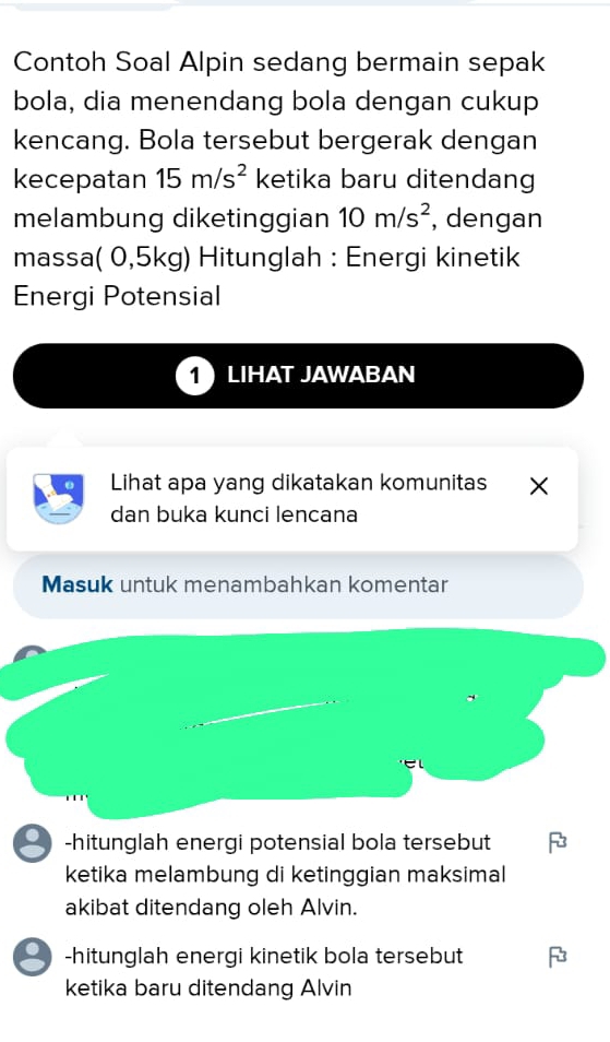 Contoh Soal Alpin sedang bermain sepak
bola, dia menendang bola dengan cukup
kencang. Bola tersebut bergerak dengan
kecepatan 15m/s^2 ketika baru ditendang
melambung diketinggian 10m/s^2 , dengan
massa( 0,5kg) Hitunglah : Energi kinetik
Energi Potensial
1 LIHAT JAWABAN
Lihat apa yang dikatakan komunitas ×
dan buka kunci lencana
Masuk untuk menambahkan komentar
-hitunglah energi potensial bola tersebut
ketika melambung di ketinggian maksimal
akibat ditendang oleh Alvin.
-hitunglah energi kinetik bola tersebut
ketika baru ditendang Alvin