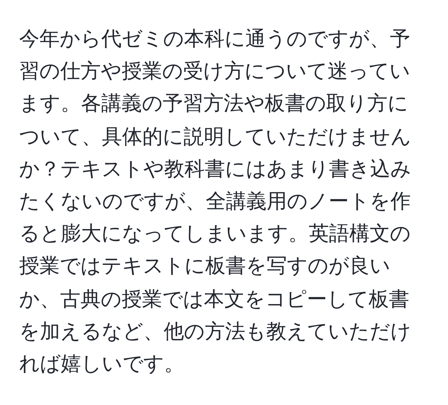 今年から代ゼミの本科に通うのですが、予習の仕方や授業の受け方について迷っています。各講義の予習方法や板書の取り方について、具体的に説明していただけませんか？テキストや教科書にはあまり書き込みたくないのですが、全講義用のノートを作ると膨大になってしまいます。英語構文の授業ではテキストに板書を写すのが良いか、古典の授業では本文をコピーして板書を加えるなど、他の方法も教えていただければ嬉しいです。