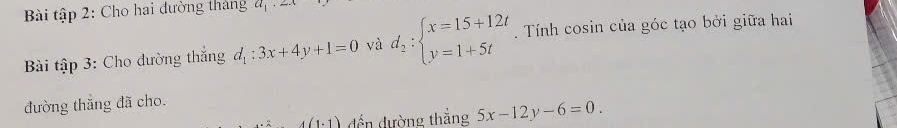 Bài tập 2: Cho hai đường tháng a_1· 2x
Bài tập 3: Cho đường thắng d_1:3x+4y+1=0 yà d_2:beginarrayl x=15+12t y=1+5tendarray.. Tính cosin của góc tạo bởi giữa hai 
đường thắng đã cho.
4(1.1) đến đường thắng 5x-12y-6=0.