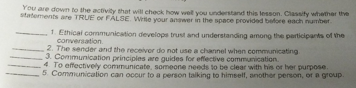 You are down to the activity that will check how well you understand this lesson. Classify whether the 
statements are TRUE or FÁLSE. Write your answer in the space provided before each number. 
_1. Ethical communication develops trust and understanding among the participants of the 
conversation. 
_2. The sender and the receiver do not use a channel when communicating. 
_3. Communication principles are guides for effective communication. 
_4. To effectively communicate, someone needs to be clear with his or her purpose. 
_5. Communication can occur to a person talking to himself, another person, or a group.