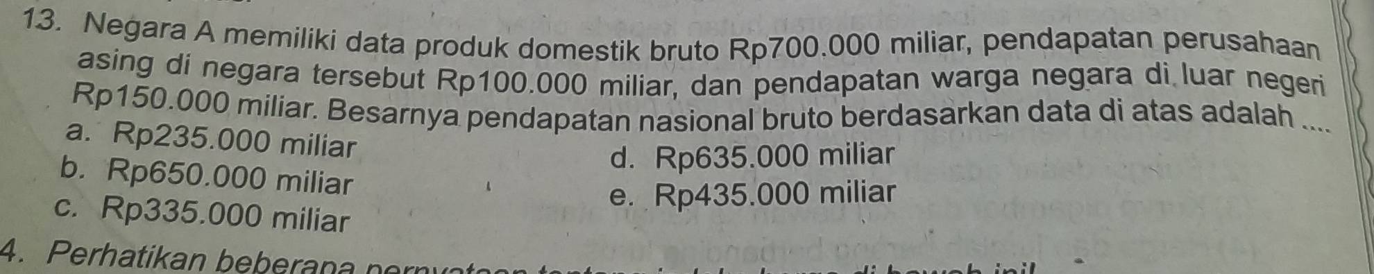 Negara A memiliki data produk domestik bruto Rp700.000 miliar, pendapatan perusahaan
asing di negara tersebut Rp100.000 miliar, dan pendapatan warga negara di luar negeri
Rp150.000 miliar. Besarnya pendapatan nasional bruto berdasarkan data di atas adalah ....
a. Rp235.000 miliar
d. Rp635.000 miliar
b. Rp650.000 miliar
e. Rp435.000 miliar
c. Rp335.000 miliar
4. Perhatikan beberana nern