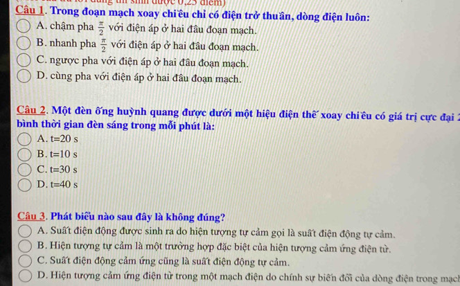 smm aượe 0,23 dm )
Câu 1. Trong đoạn mạch xoay chiều chỉ có điện trở thuần, dòng điện luôn:
A. chậm pha  π /2  với điện áp ở hai đầu đoạn mạch.
B. nhanh pha  π /2  với điện áp ở hai đầu đoạn mạch.
C. ngược pha với điện áp ở hai đầu đoạn mạch.
D. cùng pha với điện áp ở hai đầu đoạn mạch.
Câu 2. Một đền ống huỳnh quang được dưới một hiệu điện thế xoay chiều có giá trị cực đại 2
bình thời gian đèn sáng trong mỗi phút là:
A. t=20s
B. t=10s
C. t=30s
D. t=40s
Câu 3. Phát biểu nào sau đây là không đúng?
A. Suất điện động được sinh ra do hiện tượng tự cảm gọi là suất điện động tự cảm.
B. Hiện tượng tự cảm là một trường hợp đặc biệt của hiện tượng cảm ứng điện từ.
C. Suất điện động cảm ứng cũng là suất điện động tự cảm.
D. Hiện tượng cảm ứng điện từ trong một mạch điện do chính sự biến đối của dòng điện trong mạch