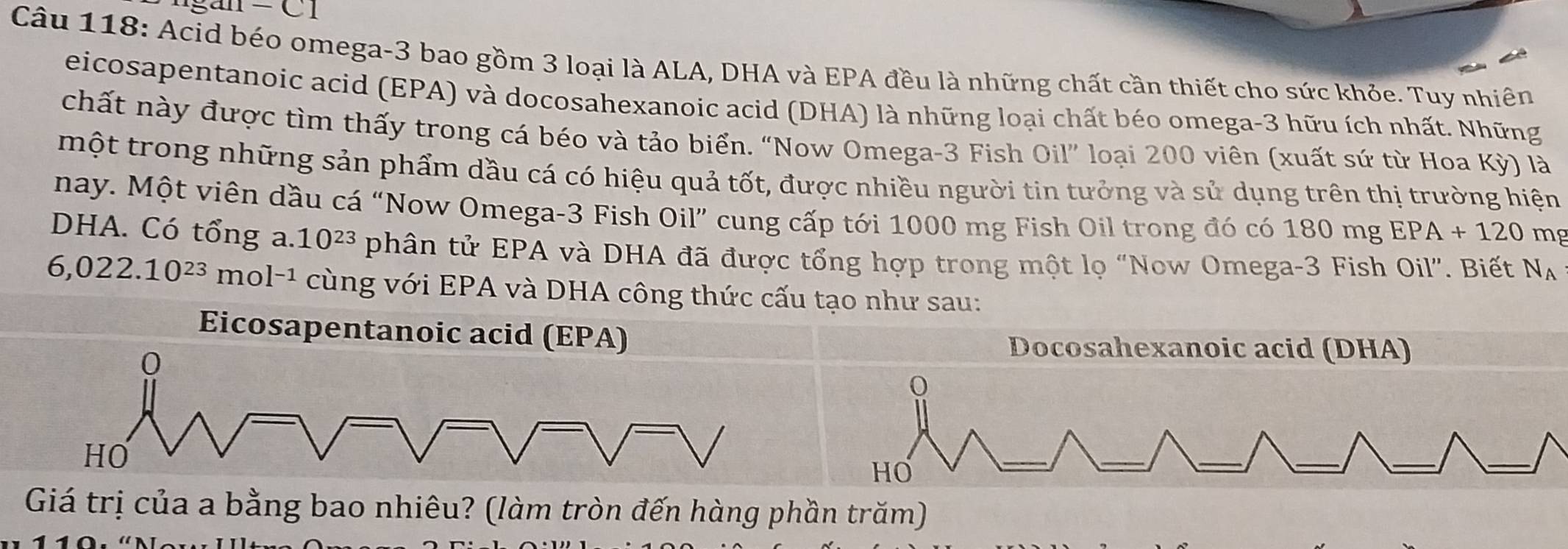 c1 
Câu 118: Acid béo omega -3 bao gồm 3 loại là ALA, DHA và EPA đều là những chất cần thiết cho sức khỏe. Tuy nhiên
eicosapentanoic acid (EPA) và docosahexanoic acid (DHA) là những loại chất béo omega-3 hữu ích nhất. Những
chất này được tìm thấy trong cá béo và tảo biển. “Now Omega- 3 Fish Oil” loại 200 viên (xuất sứ từ Hoa Kỳ) là
một trong những sản phẩm dầu cá có hiệu quả tốt, được nhiều người tin tưởng và sử dụng trên thị trường hiện
nay. Một viên dầu cá “Now Omega -3 Fish Oil” cung cấp tới 1000 mg Fish Oil trong đó có 1 80mgEPA+120 mg
DHA. Có tổng a. 10^(23) phân tử EPA và DHA đã được tổng hợp trong một lọ “Now Omega -3 Fish Oil". Biết N_A
6,022.10^(23) mo |-1 cùng với EPA và DHA công thức cấu tạo như sau:
Eicosapentanoic acid (EPA)
0
Docosahexanoic acid (DHA)
HO
HO
Giá trị của a bằng bao nhiêu? (làm tròn đến hàng phần trăm)