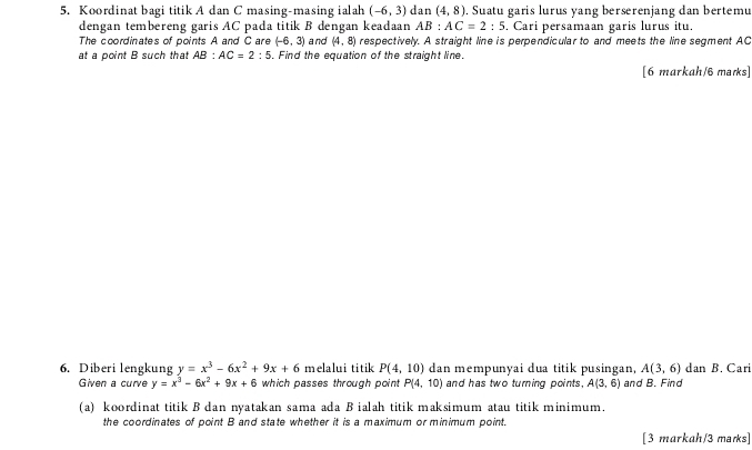 Koordinat bagi titik A dan C masing-masing ialah (-6,3) dan (4,8). Suatu garis lurus yang berserenjang dan bertemu 
dengan tembereng garis AC pada titik B dengan keadaan AB:AC=2:5. Cari persamaan garis lurus itu. 
The coordinates of points A and C are (-6,3) and (4,8) respectively. A straight line is perpendicular to and meets the line segment AC
at a point B such that AB:AC=2:5. Find the equation of the straight line. 
[6 markah/6 marks] 
6. Diberi lengkung y=x^3-6x^2+9x+6 melalui titik P(4,10) dan mempunyai dua titik pusingan, A(3,6) dan B. Cari 
Given a curve y=x^3-6x^2+9x+6 which passes through point P(4,10) and has two turning points. A(3,6) and B. Find 
(a) koordinat titik B dan nyatakan sama ada B ialah titik maksimum atau titik minimum. 
the coordinates of point B and state whether it is a maximum or minimum point. 
[3 markah/3 mars]