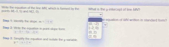 Whrite the equation of the line MN, which is formed by the
pairts M(-3,5) and N(2,0) What is the y-intercept of line MN?
Stp 1: Iidentify the slope. m=-1* e equation of MN written in standard form?
(0,-2)
Stap 2: Write the equation in point-slope form: (-2,0)
y-0=-1(x-2)
(0,2)
(2,0)
Step 3: Simplify the equation and isolate the y variable.
y=-x+2x