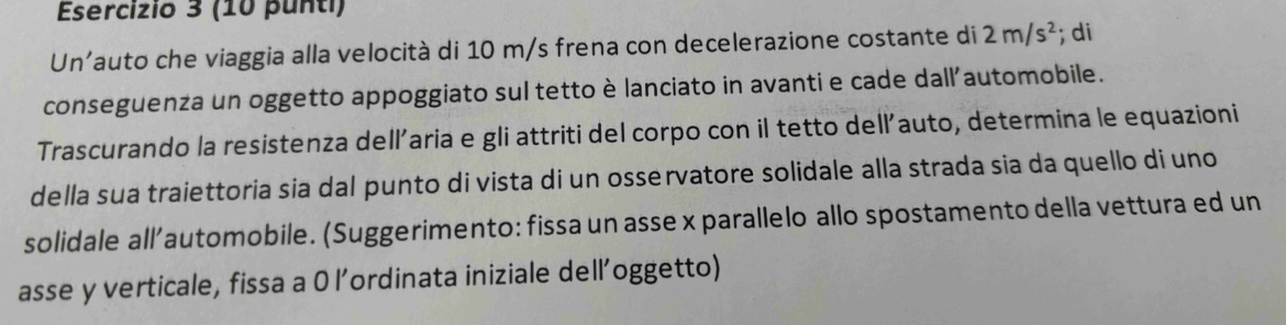 (10 punti) 
Un'auto che viaggia alla velocità di 10 m/s frena con decelerazione costante di 2m/s^2; di 
conseguenza un oggetto appoggiato sul tetto è lanciato in avanti e cade dall'automobile. 
Trascurando la resistenza dell'aria e gli attriti del corpo con il tetto dell’auto, determina le equazioni 
della sua traiettoria sia dal punto di vista di un osservatore solidale alla strada sia da quello di uno 
solidale all’automobile. (Suggerimento: fissa un asse x parallelo allo spostamento della vettura ed un 
asse y verticale, fissa a 0 l’ordinata iniziale dell’oggetto)