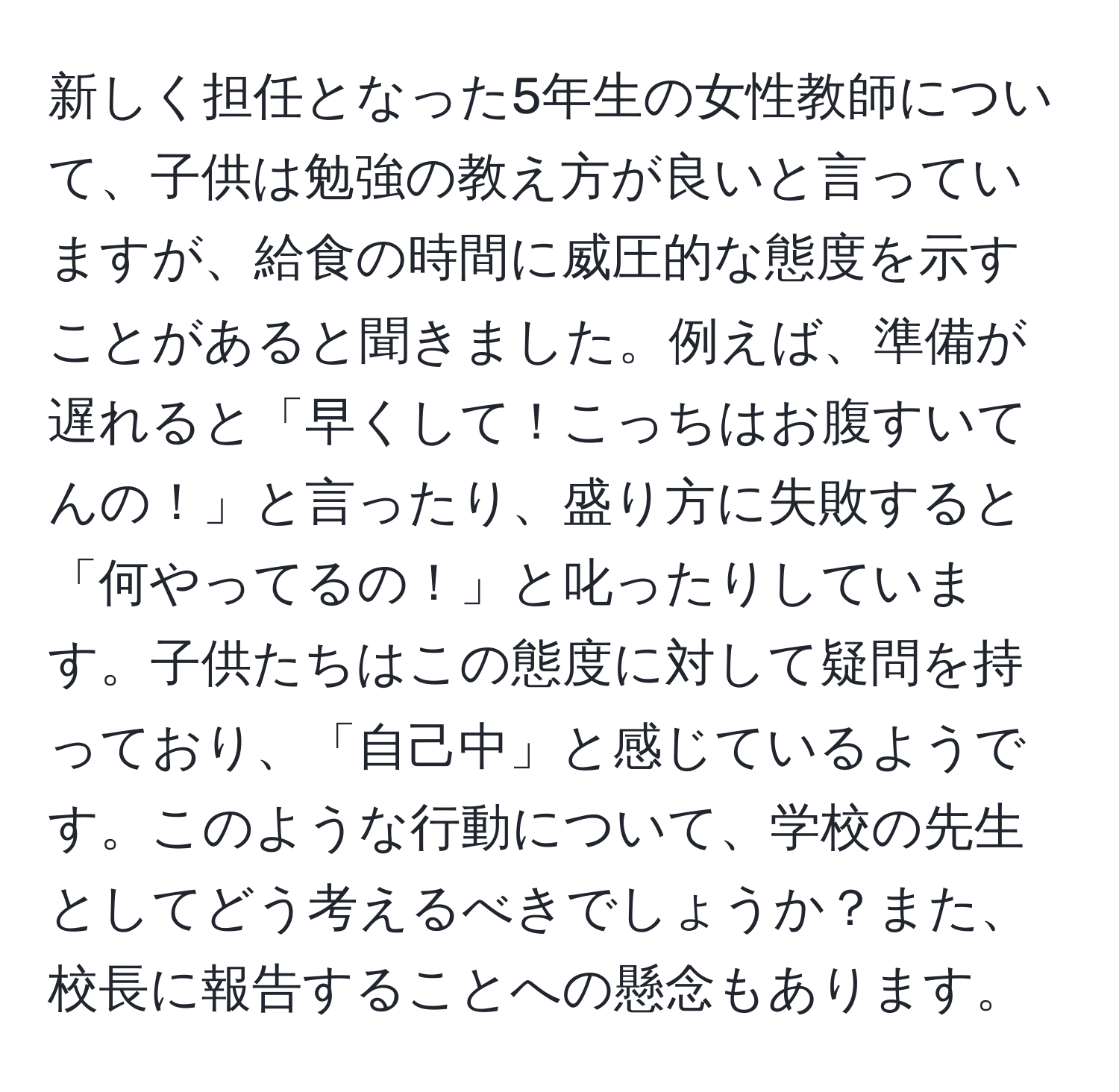 新しく担任となった5年生の女性教師について、子供は勉強の教え方が良いと言っていますが、給食の時間に威圧的な態度を示すことがあると聞きました。例えば、準備が遅れると「早くして！こっちはお腹すいてんの！」と言ったり、盛り方に失敗すると「何やってるの！」と叱ったりしています。子供たちはこの態度に対して疑問を持っており、「自己中」と感じているようです。このような行動について、学校の先生としてどう考えるべきでしょうか？また、校長に報告することへの懸念もあります。