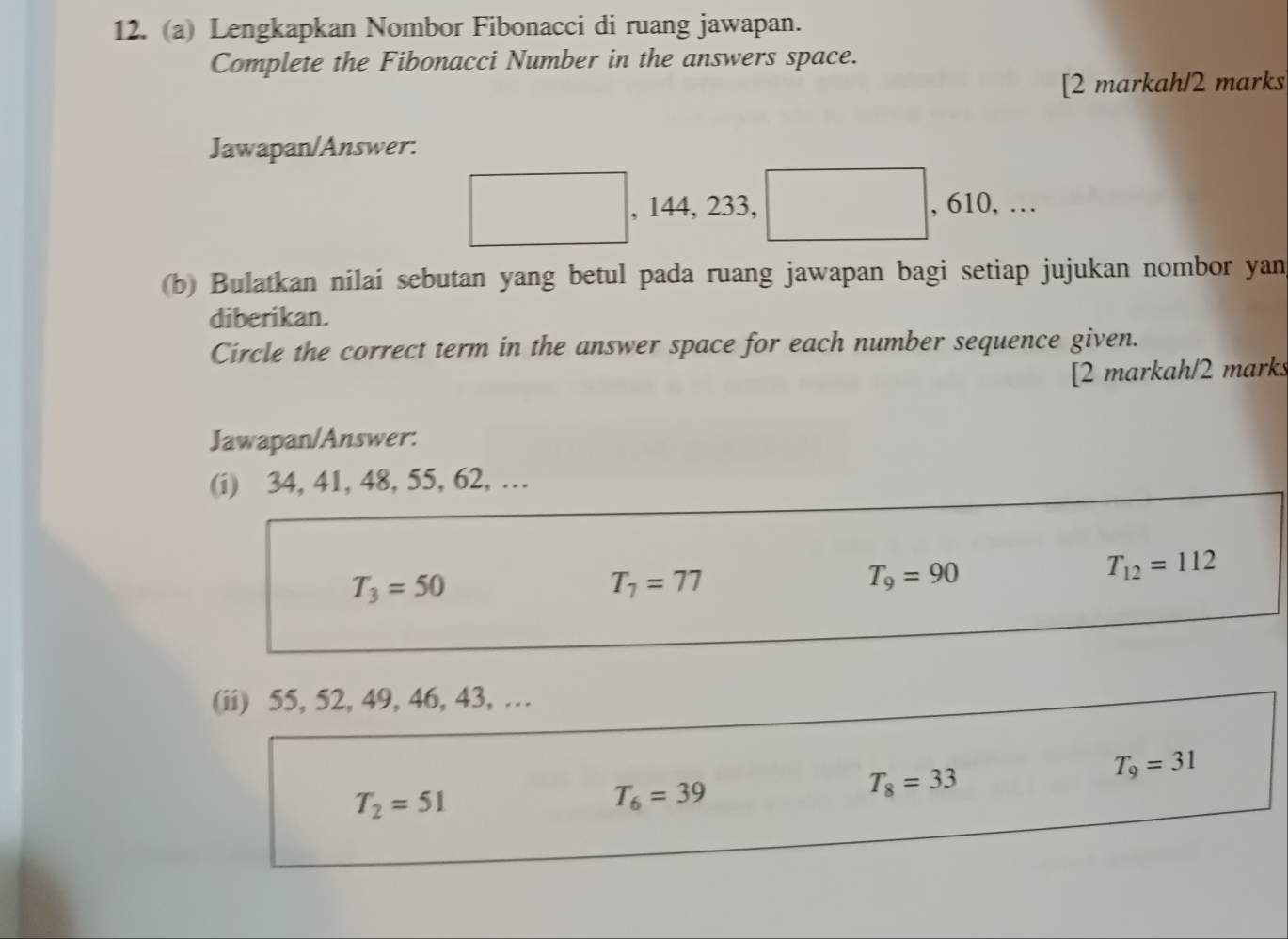 Lengkapkan Nombor Fibonacci di ruang jawapan. 
Complete the Fibonacci Number in the answers space. 
[2 markah/2 marks 
Jawapan/Answer: 
, 144, 233, , 610, … 
(b) Bulatkan nilai sebutan yang betul pada ruang jawapan bagi setiap jujukan nombor yan 
diberikan. 
Circle the correct term in the answer space for each number sequence given. 
[2 markah/2 marks 
Jawapan/Answer: 
(i) 34, 41, 48, 55, 62, …
T_3=50
T_7=77
T_9=90
T_12=112
(ii) 55, 52, 49, 46, 43, …
T_8=33
T_9=31
T_2=51
T_6=39