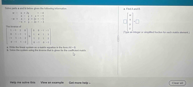 Solve parts a and b below given the following information. a. Find A and B.
beginarrayr w-x+2y=-4 x-y+z=-1 -w+x-y+2z=-5 -x+y-2z=-3endarray
□ beginbmatrix w x y zendbmatrix =□
(Type an integer or simplified fraction for each matrix element.)
a. Write the linear system as a matrix equation in the form AX=B
b Solve the system using the inverse that is given for the coefficient matrix
Help me solve this View an example Get more help ^ Clear all