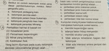 2.) Berikut ini contoh kelompok sosial yan Salah satu contoh pengelompokan sosial
berdasarkan kondisi geologi adaïah 
dasar pembentukannya melalui faktor a. perbedaan jenis makanan pokok
geografis yaitu ....
a. kelompok pedagang kain b. perbedaan jenis mata pencaharian
b. kelompok pecinta alam . d. perbedaan sistem relig c. perbedaan warna kulit
c. kelompok petani Desa Sukamaju
d. kelompok penghobi ikan hias e. perbedaan nilai dan norma sosial
e. kelompok perantau Minang 5 Kumpulan orang di pasar tradisional bukan
merupakan kelompok sosial karena ....
3) Perhatikan hal-hal di bawah ini! a. memiliki kepentingan sama
(1) Kesadaran jenis. b. adanya faktor hidup menyendiri
(2) Persamaan kepentingan. c. memiliki struktur yang jelas
(3) Minat yang berbeda. d. tidak adanya kesadaran bagian dari
(4) Kedekatan fisik. kelompok
Yang lazim dijumpai pada suatu kelompok e. tidak ada interaksi antara penjual dan
asosiasi (associational group) ialah .... pembeli