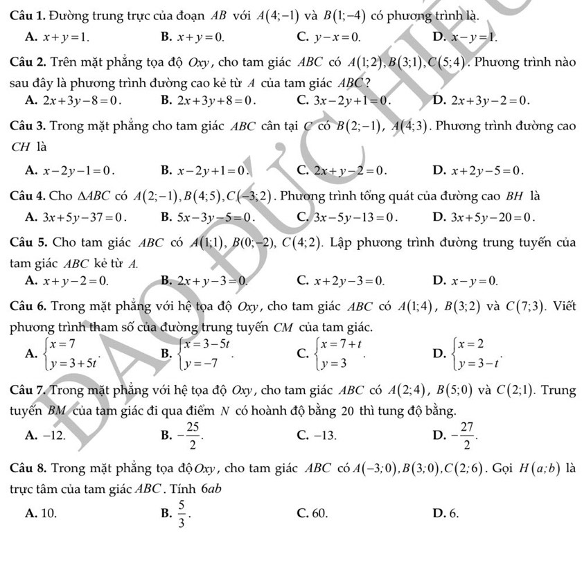 Đường trung trực của đoạn AB với A(4;-1) và B(1;-4) có phương trình là.
A. x+y=1. B. x+y=0. C. y-x=0. D. x-y=1.
Câu 2. Trên mặt phẳng tọa độ Oxy, cho tam giác ABC có A(1;2),B(3;1),C(5;4) Phương trình nào
sau đây là phương trình đường cao kẻ từ A của tam giác ABC?
A. 2x+3y-8=0. B. 2x+3y+8=0. C. 3x-2y+1=0. D. 2x+3y-2=0.
Câu 3. Trong mặt phẳng cho tam giác ABC cân tại C có B(2;-1),A(4;3). Phương trình đường cao
CH là
A. x-2y-1=0. B. x-2y+1=0. C. 2x+y-2=0. D. x+2y-5=0.
Câu 4. Cho △ ABC có A(2;-1),B(4;5),C(-3;2). Phương trình tổng quát của đường cao BH là
A. 3x+5y-37=0. B. 5x-3y-5=0. C. 3x-5y-13=0. D. 3x+5y-20=0.
Câu 5. Cho tam giác ABC có A(1;1),B(0;-2),C(4;2). Lập phương trình đường trung tuyến của
tam giác ABC kẻ từ A.
A. x+y-2=0. B. 2x+y-3=0. C. x+2y-3=0. D. x-y=0.
Câu 6. Trong mặt phẳng với hệ tọa độ Oxy, cho tam giác ABC có A(1;4),B(3;2) và C(7;3). Viết
phương trình tham số của đường trung tuyến CM của tam giác.
A. beginarrayl x=7 y=3+5tendarray. . B. beginarrayl x=3-5t y=-7endarray. . C. beginarrayl x=7+t y=3endarray. . D. beginarrayl x=2 y=3-tendarray. .
Câu 7. Trong mặt phẳng với hệ tọa độ Oxy, cho tam giác ABC có A(2;4),B(5;0) và C(2;1). Trung
tuyến BM của tam giác đi qua điểm N có hoành độ bằng 20 thì tung độ bằng.
A. −12. B. - 25/2 . C. −13. D. - 27/2 .
Câu 8. Trong mặt phẳng tọa độOxy, cho tam giác ABC có A(-3;0),B(3;0),C(2;6). Gọi H(a;b) là
trực tâm của tam giác ABC . Tính 6ab
A. 10. B.  5/3 . C. 60. D. 6.