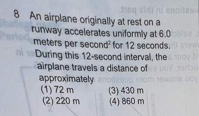 An airplane originally at rest on a
runway accelerates uniformly at 6.0
meters per sec nd^2 for 12 seconds.
During this 12-second interval, the
airplane travels a distance of
approximately
(1) 72 m (3) 430 m
(2) 220 m (4) 860 m