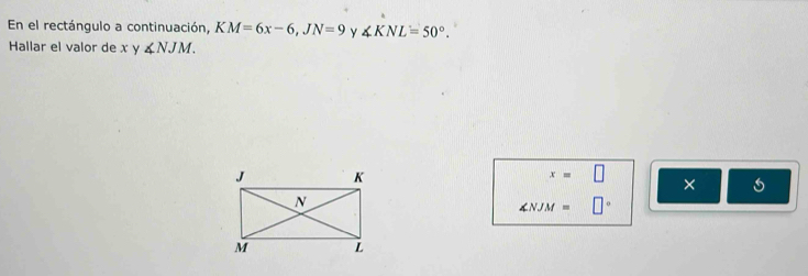 En el rectángulo a continuación, KM=6x-6, JN=9 Y ∠ KNL=50°. 
Hallar el valor de x y ∠ NJM.
x=□ ×
∠ NJM= □°