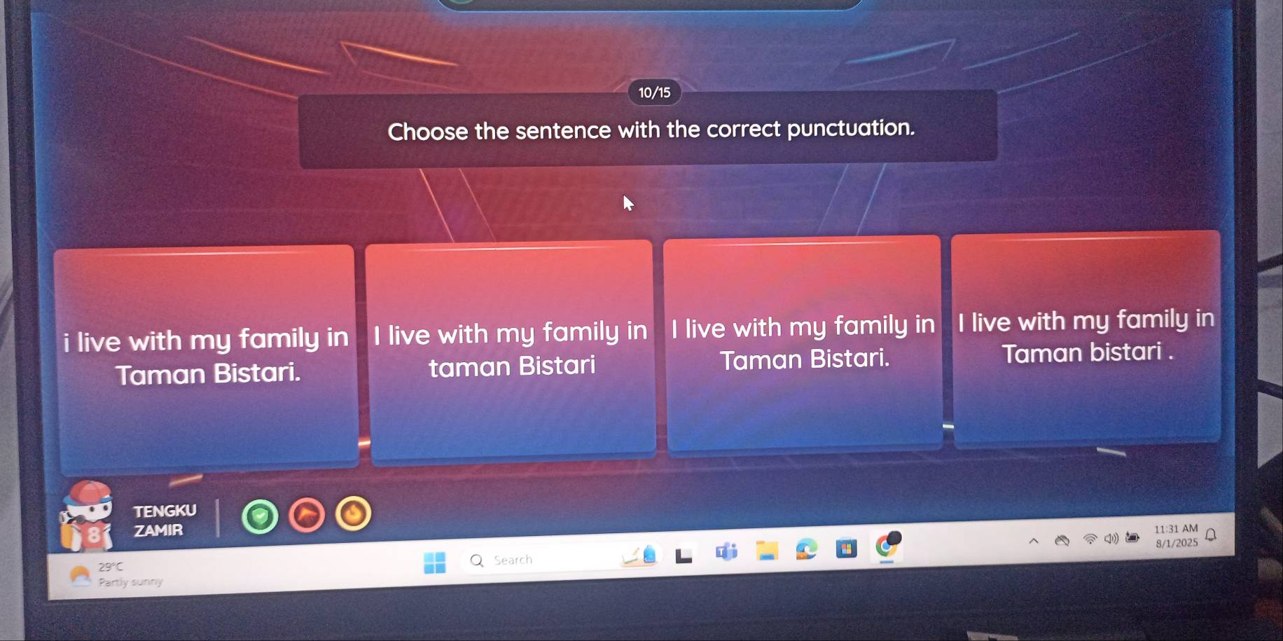 10/15
Choose the sentence with the correct punctuation.
i live with my family in I live with my family in I live with my family in I live with my family in
Taman Bistari. taman Bistari Taman Bistari. Taman bistari .
TENGKU
ZAMIR
AM
Search 8/1/2025
Partly sunny