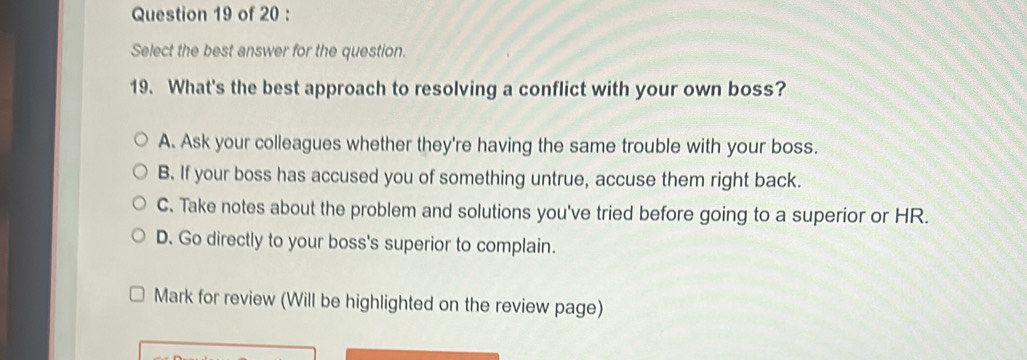 Select the best answer for the question.
19. What's the best approach to resolving a conflict with your own boss?
A. Ask your colleagues whether they're having the same trouble with your boss.
B. If your boss has accused you of something untrue, accuse them right back.
C. Take notes about the problem and solutions you've tried before going to a superior or HR.
D. Go directly to your boss's superior to complain.
Mark for review (Will be highlighted on the review page)