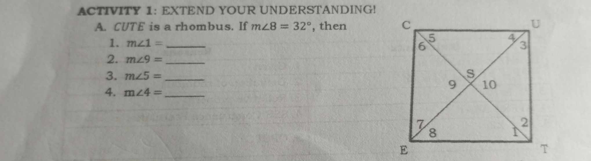 ACTIVITY 1: EXTEND YOUR UNDERSTANDING! 
A. CUTE is a rhombus. If m∠ 8=32° , then 
1. m∠ 1= _ 
2. m∠ 9= _ 
3. m∠ 5= _ 
4. m∠ 4= _