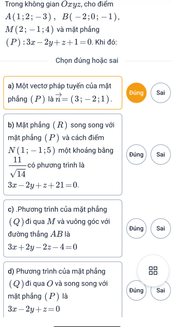 Trong không gian Oxyz, cho điểm
A(1;2;-3), B(-2;0;-1),
M(2;-1;4) và mặt phẳng 
(P): 3x-2y+z+1=0. Khi đó: 
Chọn đúng hoặc sai 
a) Một vectơ pháp tuyến của mặt 
phẳng (P) là vector n=(3;-2;1). 
Đúng Sai 
b) Mặt phẳng ( R) song song với 
mặt phẳng (P) và cách điểm
N(1;-1;5) một khoảng bằng Đúng Sai
 11/sqrt(14)  có phương trình là
3x-2y+z+21=0. 
c) .Phương trình của mặt phẳng 
( Q ) đi qua M và vuông góc với 
Đúng Sai 
đường thẳng AB là
3x+2y-2z-4=0
d) Phương trình của mặt phẳng 
( Q ) đi qua O và song song với 
Đúng Sai 
mặt phẳng (P) là
3x-2y+z=0