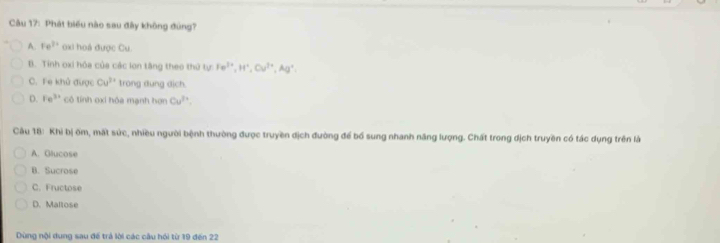 Phát biểu nào sau đây không đùng?
A. Fe^(3+) oxi hoá được Cu.
B. Tinh oxi hóa của các lon tâng theo thứ tự Fe^(3+), H^+, Cu^(2+), Ag^+
C. Fe khủ được Cu^(3+) trong dung dịch.
D. Fe^(3+) cô tính oxi hỏa mạnh hơn Cu^(3+). 
Câu 18: Khi bị ốm, mất sức, nhiều người bệnh thường được truyền địch đường để bổ sung nhanh năng lượng. Chất trong dịch truyền có tác dụng trên là
A. Glucose
B. Sucrose
C. Fructose
D. Maltose
Dùng nội dung sau đế trả lời các câu hồi từ 19 đến 22