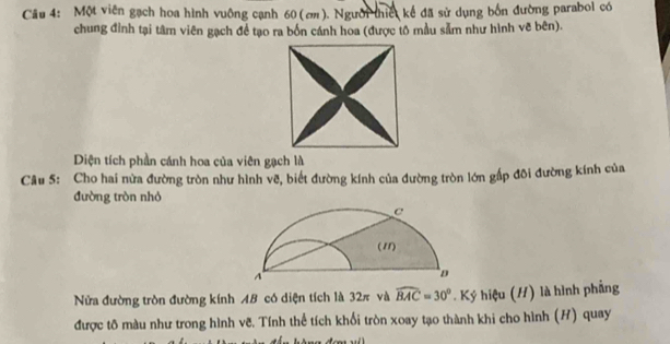 Cầu 4: Một viên gạch hoa hình vuông cạnh 60 (ơ). Người thiế kế đã sử dụng bốn đường parabol có 
chung đỉnh tại tâm viên gạch để tạo ra bốn cánh hoa (được tô mẫu sẵm như hình vẽ bên). 
Diện tích phần cánh hoa của viên gạch là 
Câu 5: Cho hai nửa đường tròn như hình vẽ, biết đường kính của đường tròn lớn gấp đôi đường kính của 
đường tròn nhỏ 
Nửa đường tròn đường kính AB có diện tích là 32π và widehat BAC=30°. Ký hiệu (/) là hình phẳng 
được tô màu như trong hình vẽ. Tính thể tích khổi tròn xoay tạo thành khi cho hình (H) quay