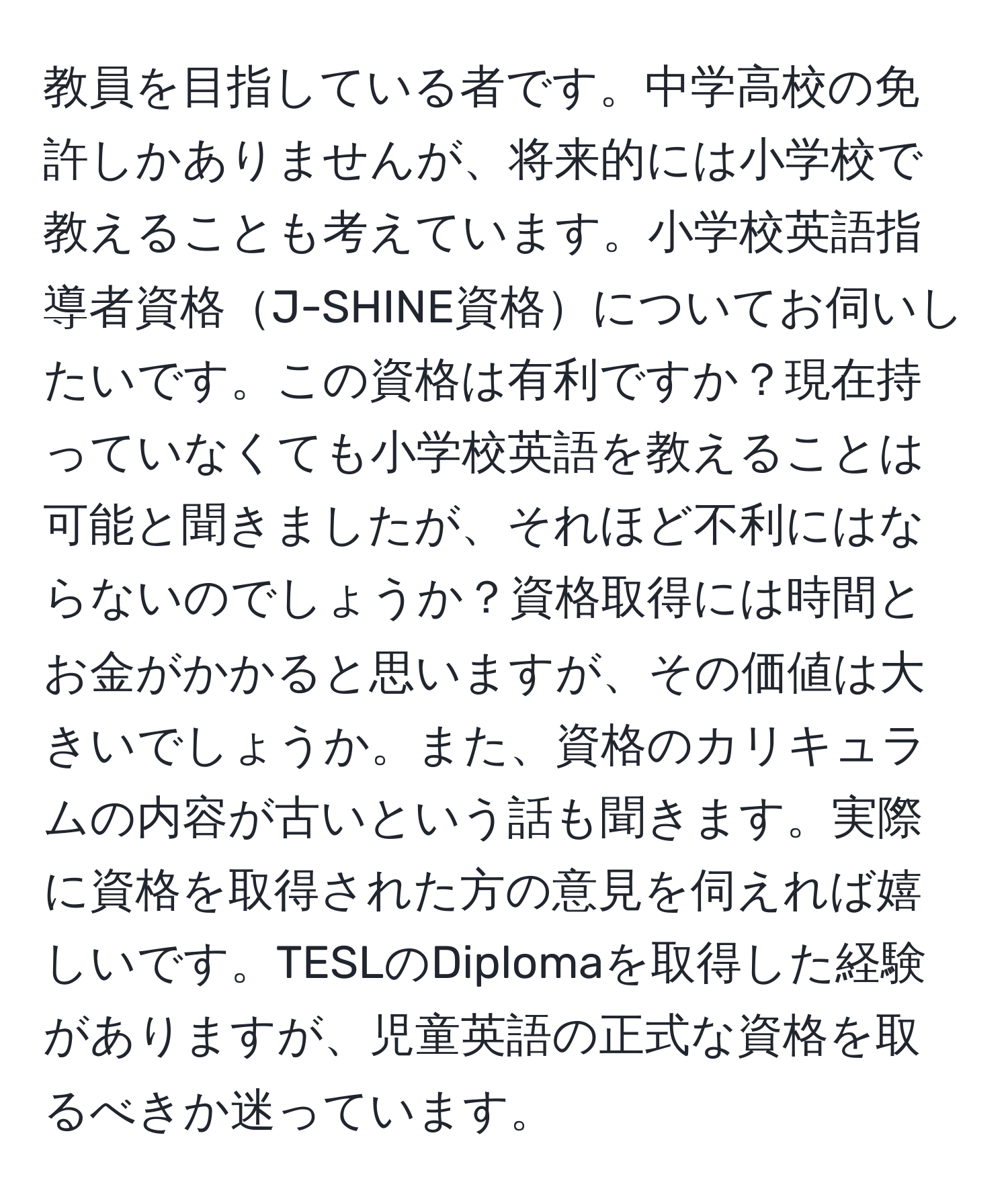 教員を目指している者です。中学高校の免許しかありませんが、将来的には小学校で教えることも考えています。小学校英語指導者資格J-SHINE資格についてお伺いしたいです。この資格は有利ですか？現在持っていなくても小学校英語を教えることは可能と聞きましたが、それほど不利にはならないのでしょうか？資格取得には時間とお金がかかると思いますが、その価値は大きいでしょうか。また、資格のカリキュラムの内容が古いという話も聞きます。実際に資格を取得された方の意見を伺えれば嬉しいです。TESLのDiplomaを取得した経験がありますが、児童英語の正式な資格を取るべきか迷っています。