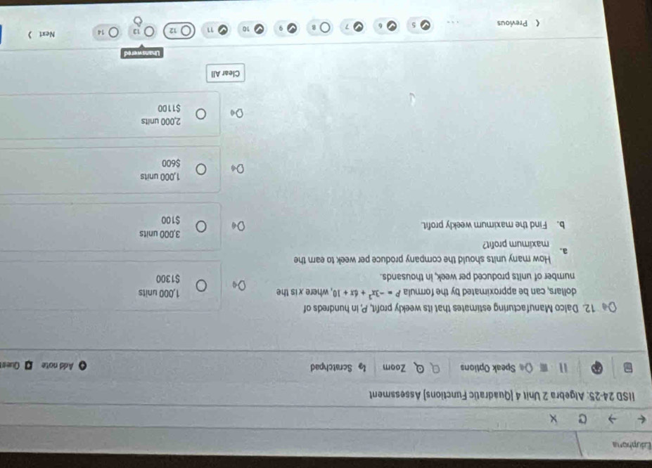 Eduphora
IISD 24-25: Algebra 2 Unit 4 [Quadratic Functions] Assessment
11 ( Speak Options Zoom l Scratchpad Add note Ques
12. Dalco Manufacturing estimates that its weekly profit, P, in hundreds of
dollars, can be approximated by the formula P=-3x^2+6x+10 , where x is the 1,000 units
number of units produced per week, in thousands. $1300
How many units should the company produce per week to earn the
a. maximum profit?
3,000 units
b. Find the maximum weekly profit.
$100
1,000 units
$600
2,000 units
$1100
Clear All
Unanswered
7 12 14 Next 
《 Previous