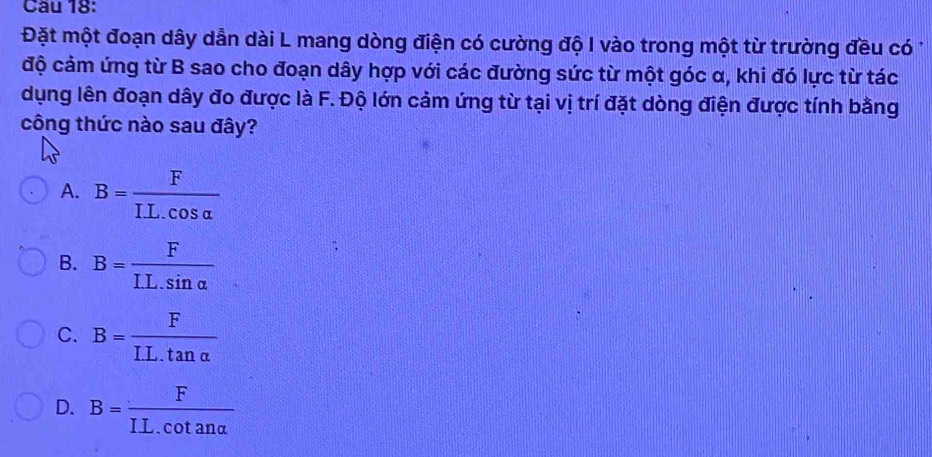 Cầu 18:
Đặt một đoạn dây dẫn dài L mang dòng điện có cường độ I vào trong một từ trường đều có 1
độ cảm ứng từ B sao cho đoạn dây hợp với các đường sức từ một góc α, khi đó lực từ tác
dụng lên đoạn dây đo được là F. Độ lớn cảm ứng từ tại vị trí đặt dòng điện được tính bằng
công thức nào sau đây?
A. B= F/IL.cos alpha  
B. B= F/IL.sin alpha  
C. B= F/IL.tan alpha  
D. B= F/IL.cot analpha  