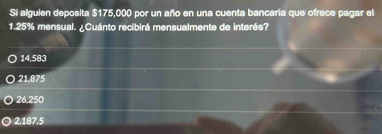 Si alguien deposita $175,000 por un año en una cuenta bancaria que ofrece pagar el
1.25% mensual. ¿Cuánto recibirá mensualmente de interés?
14,583
21,875
26,250
2,187.5