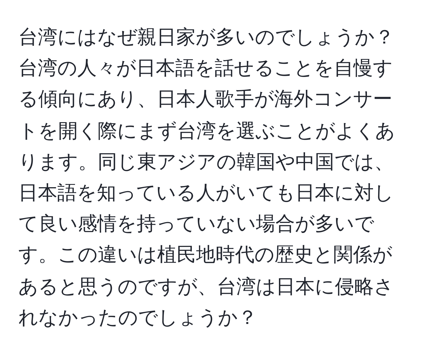 台湾にはなぜ親日家が多いのでしょうか？台湾の人々が日本語を話せることを自慢する傾向にあり、日本人歌手が海外コンサートを開く際にまず台湾を選ぶことがよくあります。同じ東アジアの韓国や中国では、日本語を知っている人がいても日本に対して良い感情を持っていない場合が多いです。この違いは植民地時代の歴史と関係があると思うのですが、台湾は日本に侵略されなかったのでしょうか？