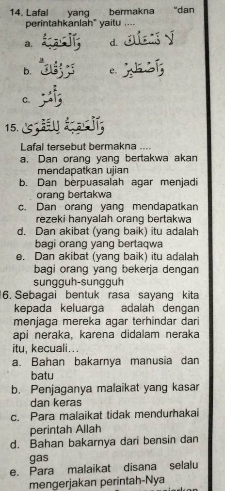 Lafal yang bermakna “dan
perintahkanlah" yaitu ....
a.
d. 
b.
e.
C.
15.
Lafal tersebut bermakna ....
a. Dan orang yang bertakwa akan
mendapatkan ujian
b. Dan berpuasalah agar menjadi
orang bertakwa
c. Dan orang yang mendapatkan
rezeki hanyalah orang bertakwa
d. Dan akibat (yang baik) itu adalah
bagi orang yang bertaqwa
e. Dan akibat (yang baik) itu adalah
bagi orang yang bekerja dengan
sungguh-sungguh
6. Sebagai bentuk rasa sayang kita
kepada keluarga adalah dengan
menjaga mereka agar terhindar dari
api neraka, karena didalam neraka
itu, kecuali...
a. Bahan bakarnya manusia dan
batu
b. Penjaganya malaikat yang kasar
dan keras
c. Para malaikat tidak mendurhakai
perintah Allah
d. Bahan bakarnya dari bensin dan
gas
e. Para malaikat disana selalu
mengerjakan perintah-Nya