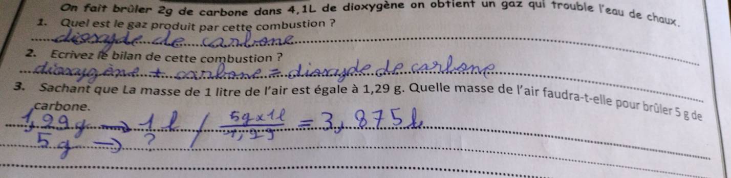 On fait brûler 2g de carbone dans 4,1L de dioxygène on obtient un gaz qui trouble l'eau de chaux. 
1. Quel est le gaz produit par cette combustion ? 
_ 
_ 
2. Ecrivez le bilan de cette combustion ? 
_ 
3. Sachant que La masse de 1 litre de l'air est égale à 1,29 g. Quelle masse de l'air faudra-t-elle pour brûler 5 g de 
carbone. 
_ 
_ 
_ 
_ 
_