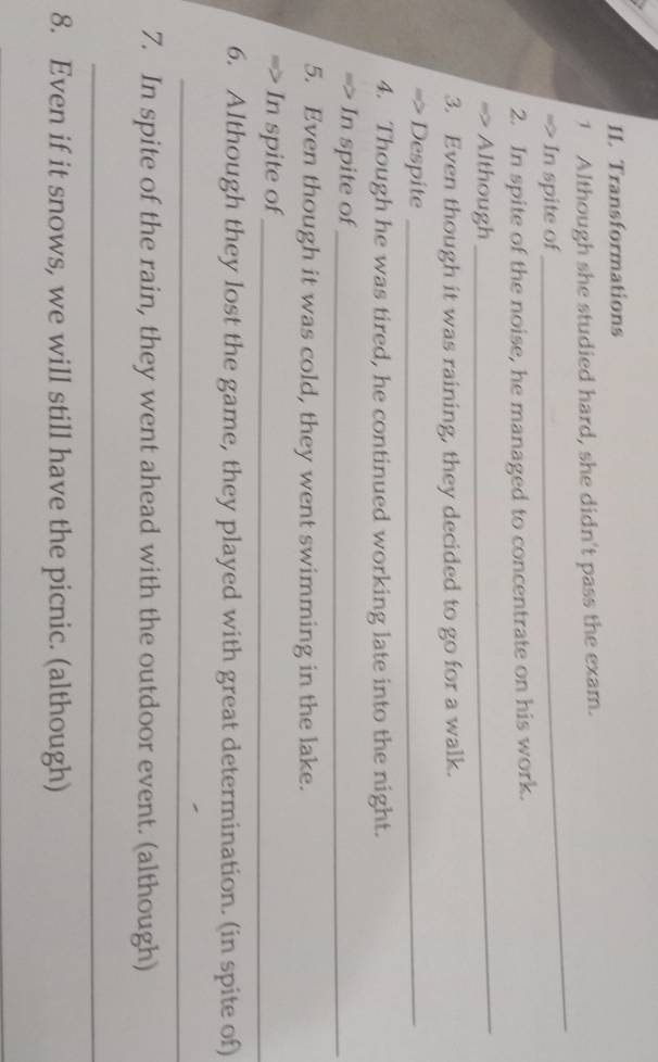 Transformations 
1 Although she studied hard, she didn't pass the exam. 
=> In spite of 
_ 
2. In spite of the noise, he managed to concentrate on his work. 
Although 
_ 
3. Even though it was raining, they decided to go for a walk. 
Despite_ 
4. Though he was tired, he continued working late into the night. 
=> In spite of_ 
5. Even though it was cold, they went swimming in the lake. 
In spite of_ 
6. Although they lost the game, they played with great determination. (in spite of) 
_ 
7. In spite of the rain, they went ahead with the outdoor event. (although) 
_ 
8. Even if it snows, we will still have the picnic. (although)