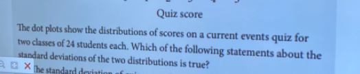 Quiz score 
The dot plots show the distributions of scores on a current events quiz for 
two classes of 24 students each. Which of the following statements about the 
standard deviations of the two distributions is true? 
he standard deviatio