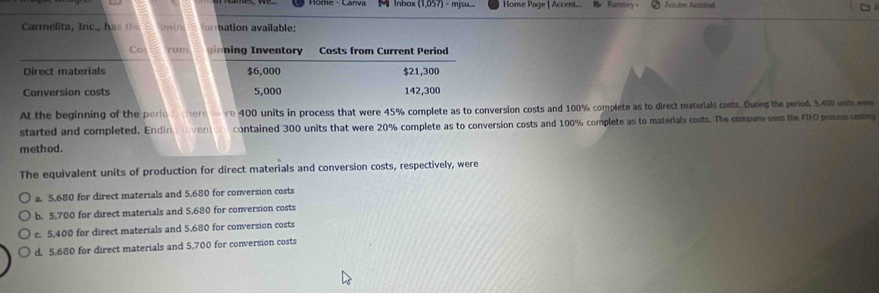 Home - Canva M Inbox (1,057) -mjsu... Home Page | Accent... R Ramsey Acube Acbst
Carmelita n c. owin formation available:
Co rom inning Inventory Costs from Current Period
Direct materials $6,000 $21,300
Conversion costs 5,000 142,300
At the beginning of the perion there ere 400 units in process that were 45% complete as to conversion costs and 100% complete as to direct materials costs. During the puriod, 3,400 unts were
started and completed. Ending ven contained 300 units that were 20% complete as to conversion costs and 100% complete as to materials costs. The company uses the FIFO process costing
method.
The equivalent units of production for direct materials and conversion costs, respectively, were. 5,680 for direct materials and 5,680 for conversion costs
b. 5,700 for direct materials and 5,680 for conversion costs
c. 5,400 for direct materials and 5,680 for conversion costs
d. 5,680 for direct materials and 5,700 for conversion costs