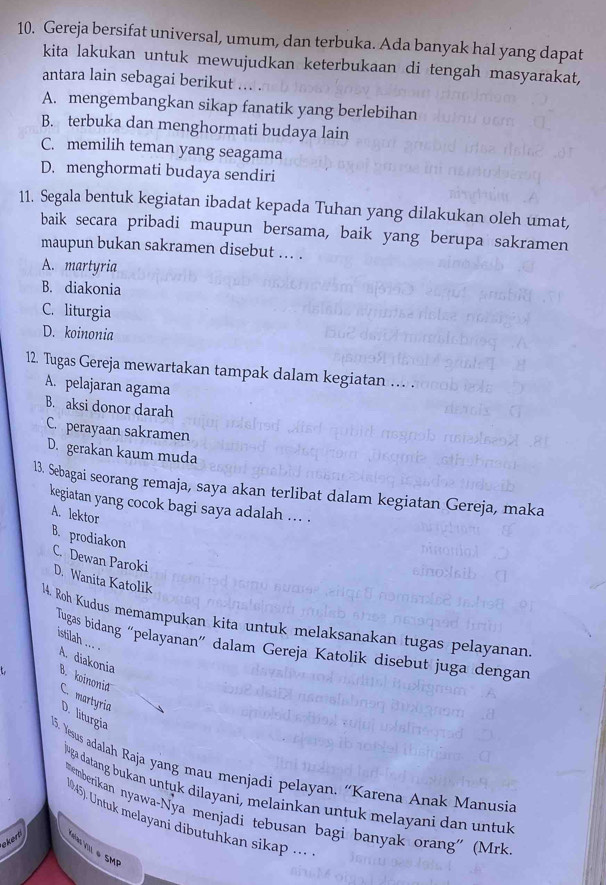 Gereja bersifat universal, umum, dan terbuka. Ada banyak hal yang dapat
kita lakukan untuk mewujudkan keterbukaan di tengah masyarakat,
antara lain sebagai berikut
A. mengembangkan sikap fanatik yang berlebihan
B. terbuka dan menghormati budaya lain
C. memilih teman yang seagama
D. menghormati budaya sendiri
11. Segala bentuk kegiatan ibadat kepada Tuhan yang dilakukan oleh umat,
baik secara pribadi maupun bersama, baik yang berupa sakramen
maupun bukan sakramen disebut ... .
A. martyria
B. diakonia
C. liturgia
D. koinonia
12. Tugas Gereja mewartakan tampak dalam kegiatan … .
A. pelajaran agama
B. aksi donor darah
C. perayaan sakramen
D. gerakan kaum muda
13. Sebagai seorang remaja, saya akan terlibat dalam kegiatan Gereja, maka
kegiatan yang cocok bagi saya adalah ... .
A. lektor
B. prodiakon C. Dewan Paroki
D. Wanita Katolik
14. Roh Kudus memampukan kita untuk melaksanakan tugas pelayanan
Tugas bidang “pelayanan” dalam Gereja Katolik disebut juga dengan
istilah ... . A. diakonia B. koinonia C. martyria
D. liturgia
15. Yesus adalah Raja yang mau menjadi pelayan. “Karena Anak Manusia
luga datang bukan untuk dilayani, melainkan untuk melayani dan untuk
*emberikan nyawa-Nya menjadi tebusan bagi banyak orang'' (Mrk
M45). Untuk melayani dibutuhkan sikap ...
ekert  Vlas ViIl é SMP