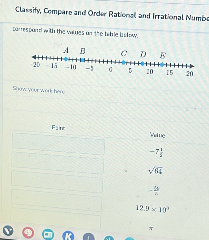 Classify, Compare and Order Rational and Irrational Numbe
correspond with the values on the table below.
Show your work here
Point Value
-7 1/2 
sqrt(64)
- 59/5 
12.9* 10^0
π