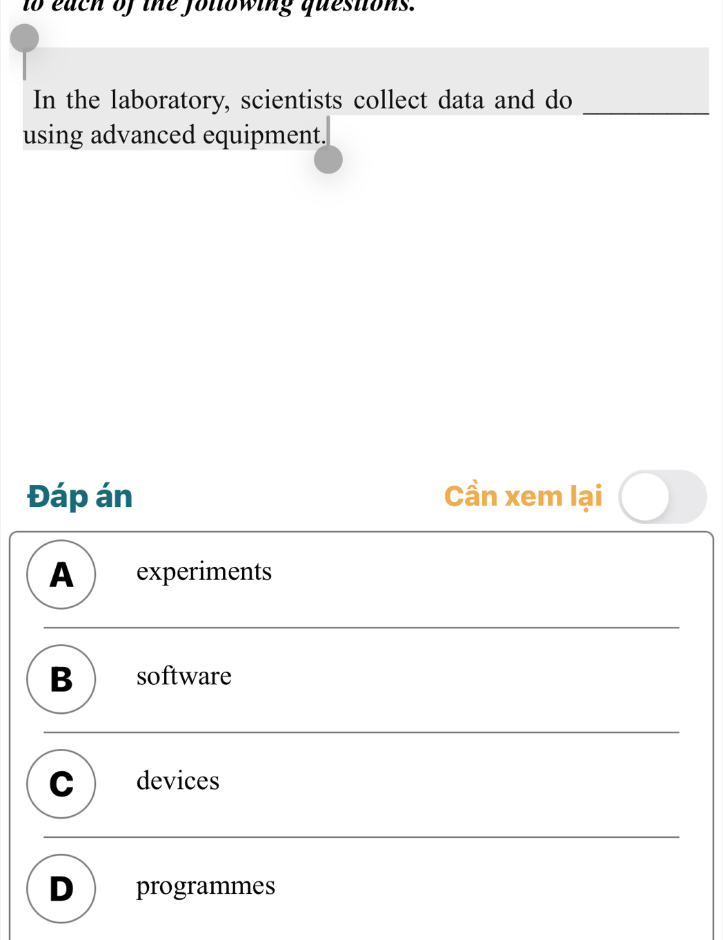 to each of the following questions.
In the laboratory, scientists collect data and do_
using advanced equipment.
Đáp án Cần xem lại
A experiments
B software
C devices
D programmes