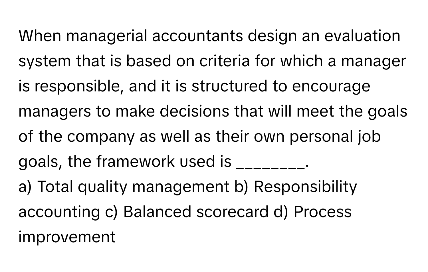 When managerial accountants design an evaluation system that is based on criteria for which a manager is responsible, and it is structured to encourage managers to make decisions that will meet the goals of the company as well as their own personal job goals, the framework used is ________.

a) Total quality management b) Responsibility accounting c) Balanced scorecard d) Process improvement