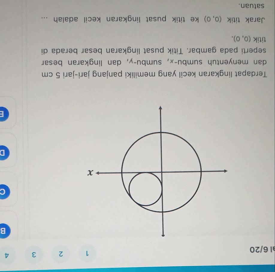 al 6/20
1 2 3 4
B 
D 
E 
Terdapat lingkaran kecil yang memiliki panjang jari-jari 5 cm
dan menyentuh sumbu- x, sumbu- y, dan lingkaran besar 
seperti pada gambar. Titik pusat lingkaran besar berada di 
titik (0,0). 
Jarak titik (0,0) ke titik pusat lingkaran kecil adalah ... 
satuan.