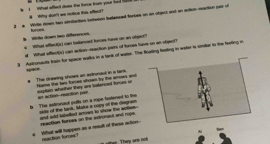 What effect does the force from your foot have 
ll Why don't we notice this effect? 
2 a Write down two similarities between balanced forces on an object and an action-reaction pair of 
forces. 
b Write down two differences. 
c What effect(s) can balanced forces have on an object? 
d What effect(s) can action--reaction pairs of forces have on an object? 
3 Astronauts train for space walks in a tank of water. The floating feeling in water is similar to the feeling in 
space. 
a The drawing shows an astronaut in a tank. 
Name the two forces shown by the arrows and 
explain whether they are balanced forces or an action--reaction pair. 
b The astronaut pulls on a rope fastened to the 
side of the tank. Make a copy of the diagram 
and add labelled arrows to show the action-- 
reaction forces on the astronaut and rope. 
c What will happen as a result of these action-- 
A 
other. They are not Ben 
reaction forces?