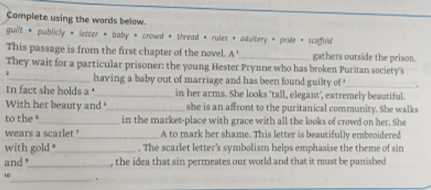 Complete using the words below. 
guilt * publicly * letter * baby * crowd * thread * rules * adultery * pride * scoffold 
This passage is from the first chapter of the novel. A '_ gathers outside the prison. 
They wait for a particular prisoner: the young Hester Prynne who has broken Puritan society's 
1 
_having a baby out of marriage and has been found guilty of '_ 、 
In fact she holds a _in her arms. She looks ‘tall, elegant’, extremely beautiful. 
With her beauty and _she is an affront to the puritanical community. She walks 
to the_ in the market-place with grace with all the looks of crowd on her. She 
wears a scarlet _A to mark her shame. This letter is beautifully embroidered 
with gold "_ . The scarlet letter's symbolism helps emphasise the theme of sin 
and"_ , the idea that sin permeates our world and that it must be punished 
_ 
10