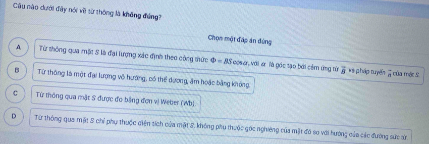 Câu nào dưới đây nói về từ thông là không đúng?
Chọn một đáp án đúng
A Từ thông qua mặt S là đại lượng xác định theo công thức Phi =BScos alpha , với α là góc tạo bởi cảm ứng từ
vector B và pháp tuyến vector n của mặt S.
B Từ thông là một đại lượng vô hướng, có thể dương, âm hoặc bằng không.
C Từ thông qua mặt S được đo bằng đơn vị Weber (Wb).
D Từ thông qua mặt S chỉ phụ thuộc diện tích của mặt S, không phụ thuộc góc nghiêng của mặt đó so với hướng của các đường sức từ.