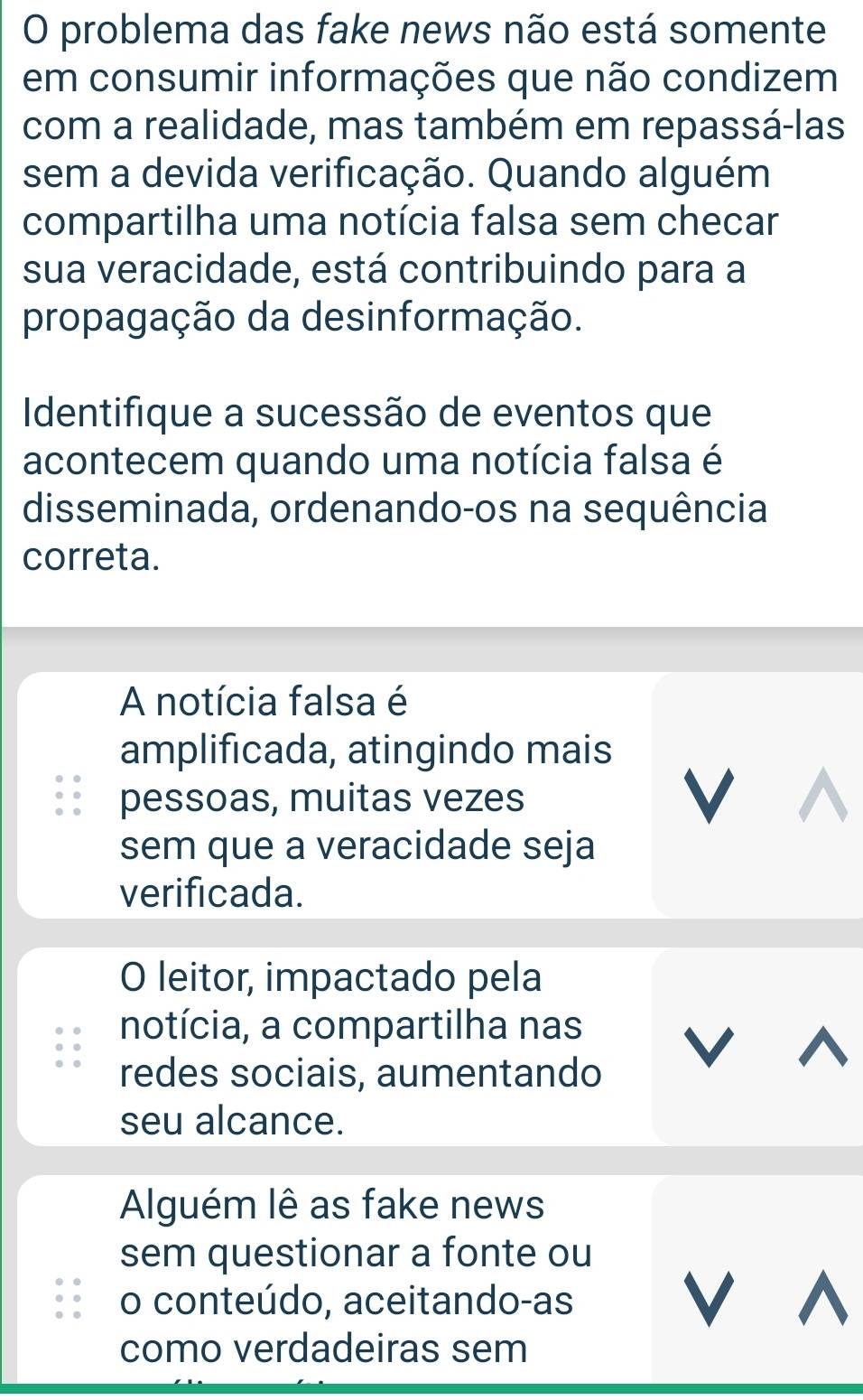 problema das fake news não está somente
em consumir informações que não condizem
com a realidade, mas também em repassá-las
sem a devida verificação. Quando alguém
compartilha uma notícia falsa sem checar
sua veracidade, está contribuindo para a
propagação da desinformação.
Identifique a sucessão de eventos que
acontecem quando uma notícia falsa é
disseminada, ordenando-os na sequência
correta.
A notícia falsa é
amplificada, atingindo mais
pessoas, muitas vezes V
sem que a veracidade seja
verificada.
O leitor, impactado pela
notícia, a compartilha nas
redes sociais, aumentando
V ^
seu alcance.
Alguém lê as fake news
sem questionar a fonte ou
o conteúdo, aceitando-as
V^
como verdadeiras sem