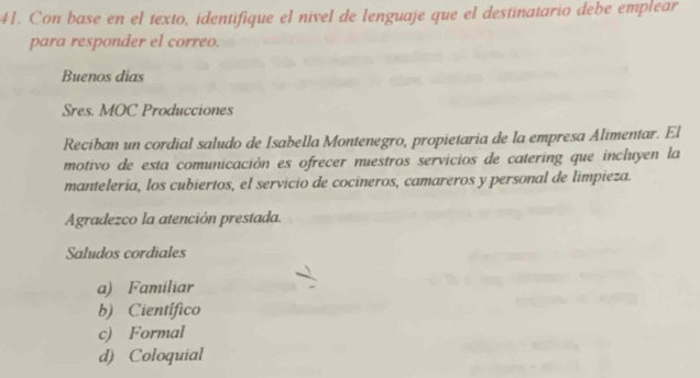 Con base en el texto, identifique el nivel de lenguaje que el destinatario debe emplear
para responder el correo.
Buenos dias
Sres. MOC Producciones
Reciban un cordial saludo de Isabella Montenegro, propietaria de la empresa Alimentar. El
motivo de esta comunicación es ofrecer muestros servicios de catering que incluyen la
manteleria, los cubiertos, el servicio de cocineros, camareros y personal de limpieza.
Agradezco la atención prestada.
Saludos cordiales
a) Familiar
b) Científico
c) Formal
d) Coloquial