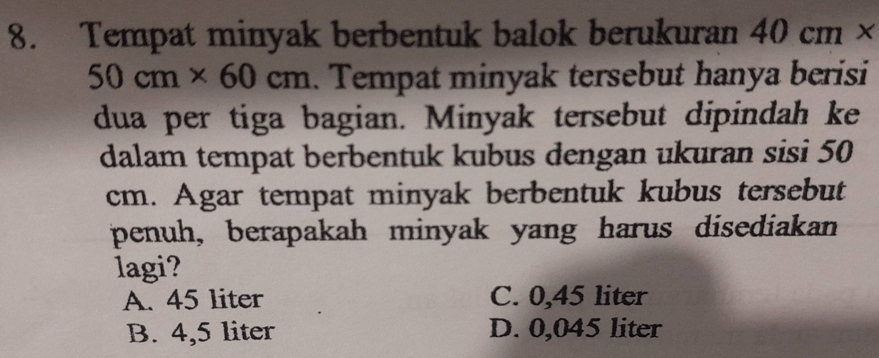 Tempat minyak berbentuk balok berukuran 40cm*
50cm* 60cm. Tempat minyak tersebut hanya berisi
dua per tiga bagian. Minyak tersebut dipindah ke
dalam tempat berbentuk kubus dengan ukuran sisi 50
cm. Agar tempat minyak berbentuk kubus tersebut
penuh, berapakah minyak yang harus disediakan
lagi?
A. 45 liter C. 0,45 liter
B. 4,5 liter D. 0,045 liter