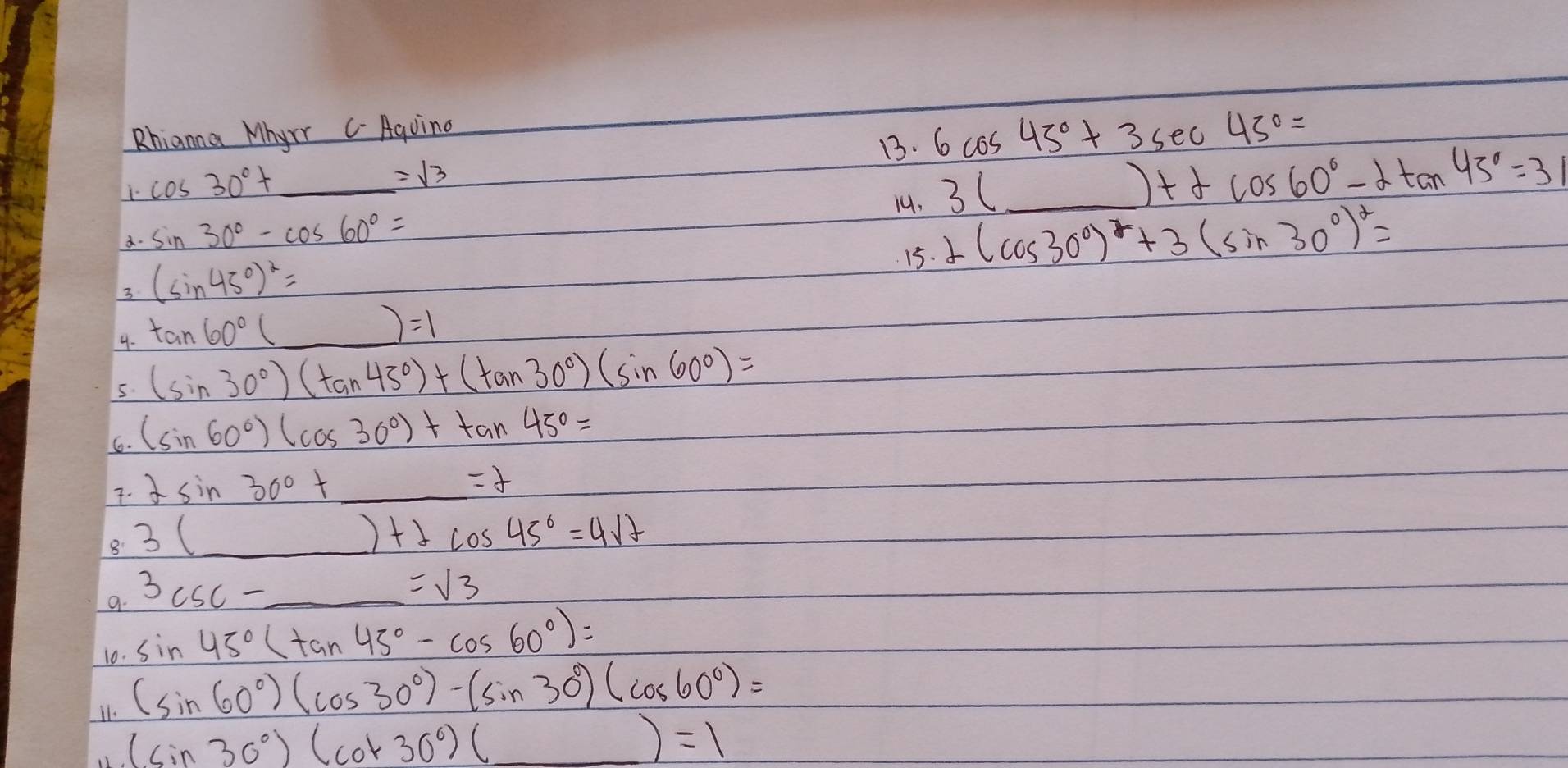 Rhianna Mhyrr C Aguing 
13. 6cos 45°+3sec 45°=
cos 30°+ frac (100)^(10)=1 =sqrt(3)
a. sin 30°-cos 60°= 14. 3(_ )+2cos 60°-2tan 45°=3
15. 2(cos 30°)^2+3(sin 30°)^2=
3 (sin 45°)^2=
9. tan 60°(_ )=1
5. (sin 30°)(tan 45°)+(tan 30°)(sin 60°)=
6. (sin 60°)(cos 30°)+tan 45°=
7. 2sin 30°+_ =2
8 3(_ )+2cos 45°=4sqrt()
a. 3csc -_ =sqrt(3)
10. sin 45°(tan 45°-cos 60°)=
11. (sin 60°)(cos 30°)-(sin 30°)(cos 60°)=
(sin 30°)(cot 30°)(_ )=1